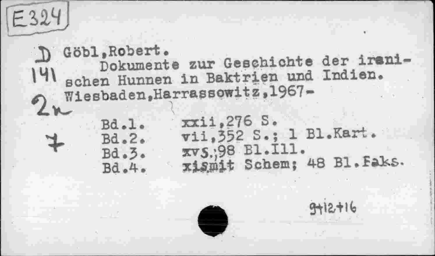 ﻿Tv Gobi,Robert.	. л л 4
Dokumente zur Geschichte der і rani
1H\ sehen Hunnen in Baktrien und Indien.
Wiesbaden,Harrassowitz,1967-
Bd.l
X Bd.2
Bd.3
Bd.4
xxii»276 S.
vil,352 S.; 1 Bl.Kart.
xv5.'98 Bl.Ill.
Tjsmjt Schein; 48 B1.Eä3s.S
